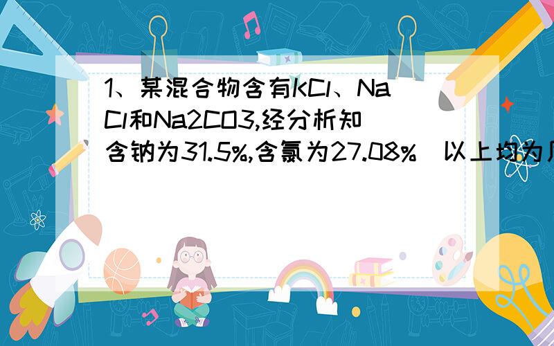 1、某混合物含有KCl、NaCl和Na2CO3,经分析知含钠为31.5%,含氯为27.08%（以上均为质量分数）则混合物中Na2CO3的质量分数为多少?2、由组成的混合物中,钠元素的质量分数为46%,则混合物中氧元素的质