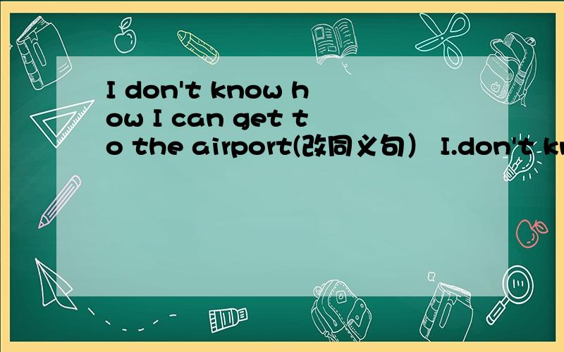 I don't know how I can get to the airport(改同义句） I.don't know ____ _____ to the airport