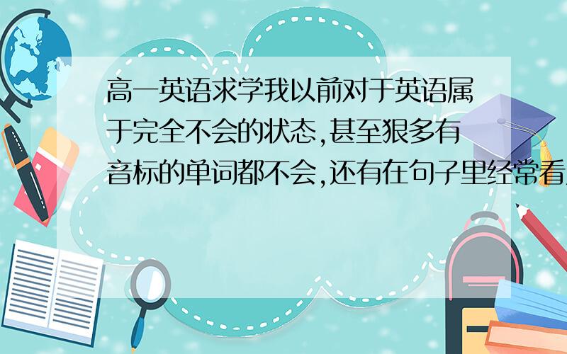 高一英语求学我以前对于英语属于完全不会的状态,甚至狠多有音标的单词都不会,还有在句子里经常看见the/to/do什么的,就算句子里单词都会也翻译错误!我已经无解了…求与我有同样经历的成