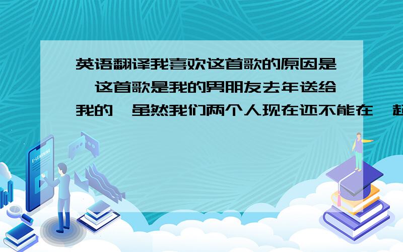 英语翻译我喜欢这首歌的原因是,这首歌是我的男朋友去年送给我的,虽然我们两个人现在还不能在一起,但是每当我听到这首歌就感到很温暖,似乎他一直在我身边.其中我最喜欢的歌词是.