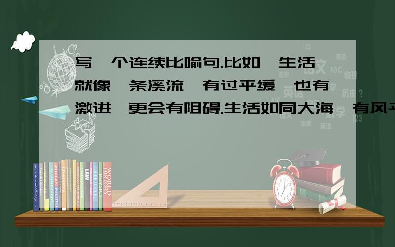 写一个连续比喻句.比如∶生活就像一条溪流,有过平缓,也有激进,更会有阻碍.生活如同大海,有风平海静,也会有海浪,更会有海啸!