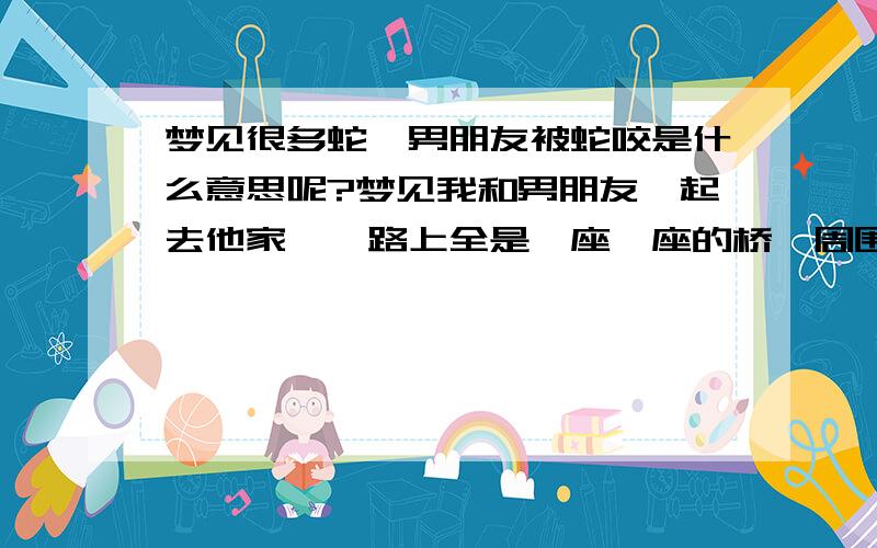 梦见很多蛇,男朋友被蛇咬是什么意思呢?梦见我和男朋友一起去他家,一路上全是一座一座的桥,周围是藤蔓流水并且有很多蛇,他一路打蛇保护我,等过了桥发现他被蛇咬伤,我们去医院买了药,