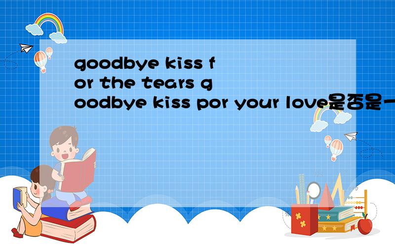 goodbye kiss for the tears goodbye kiss por your love是否是一句通顺的句子 意思是什么?若意思表达不够清楚.改的清楚些3Q哈!