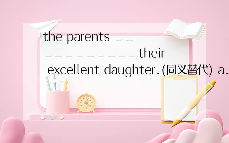 the parents ___________their excellent daughter.(同义替代) a.are proud of b.are angry withc.are satisfied with d.are strict with