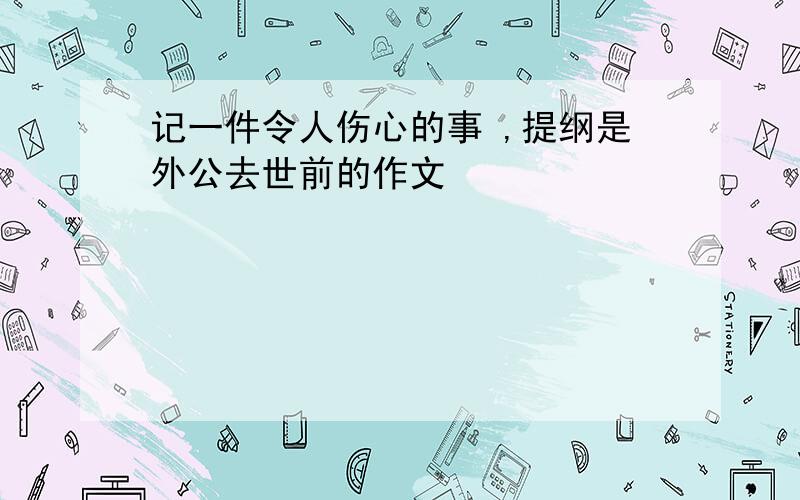 记一件令人伤心的事 ,提纲是外公去世前的作文