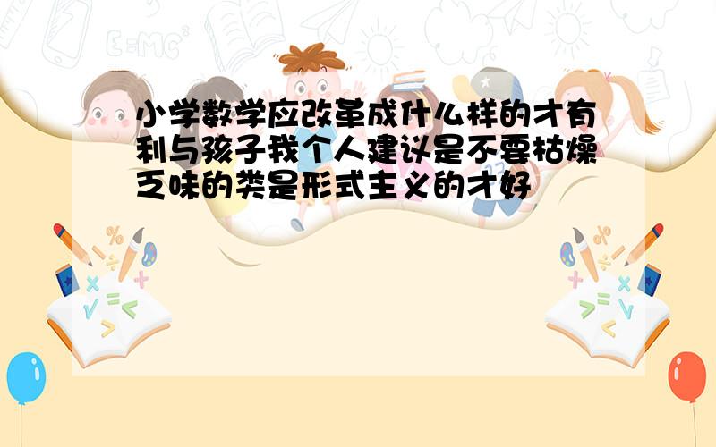 小学数学应改革成什么样的才有利与孩子我个人建议是不要枯燥乏味的类是形式主义的才好