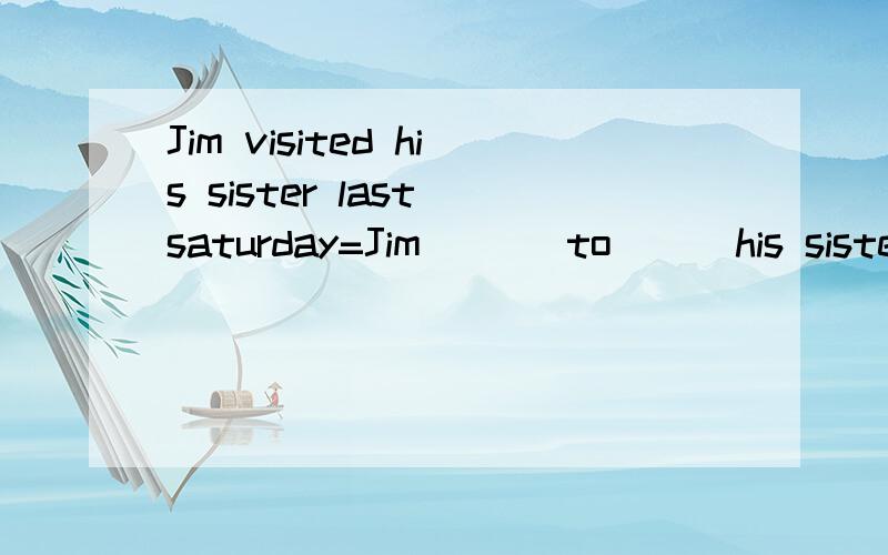 Jim visited his sister last saturday=Jim ( ) to ( )his sister last saturday