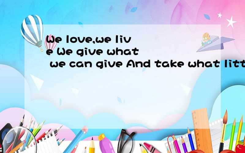 We love,we live We give what we can give And take what little we deserveWe love,we liveWe give what we can giveAnd take what little we deserve