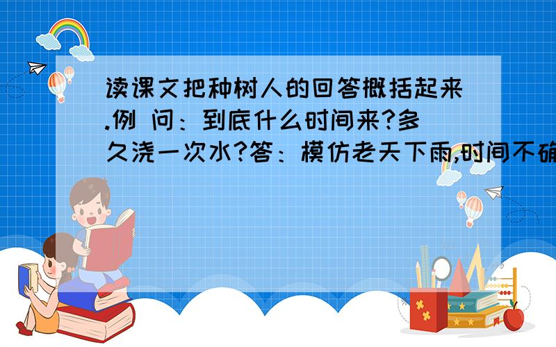 读课文把种树人的回答概括起来.例 问：到底什么时间来?多久浇一次水?答：模仿老天下雨,时间不确定.1问：桃花心木为什么无缘无故会枯萎?答：2问：如果你每天都来浇水,桃花心木该不会枯