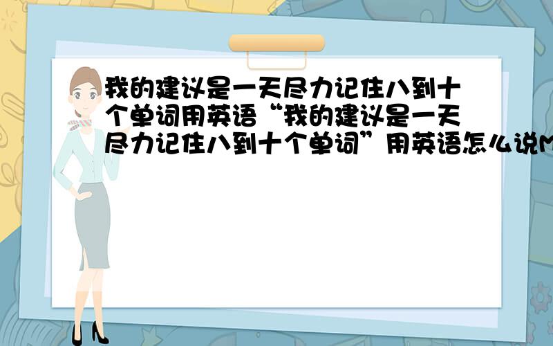 我的建议是一天尽力记住八到十个单词用英语“我的建议是一天尽力记住八到十个单词”用英语怎么说My advice is _______ _______ ________ ________ eight or ten words _______ ________.昨天利好晚上咨询了一