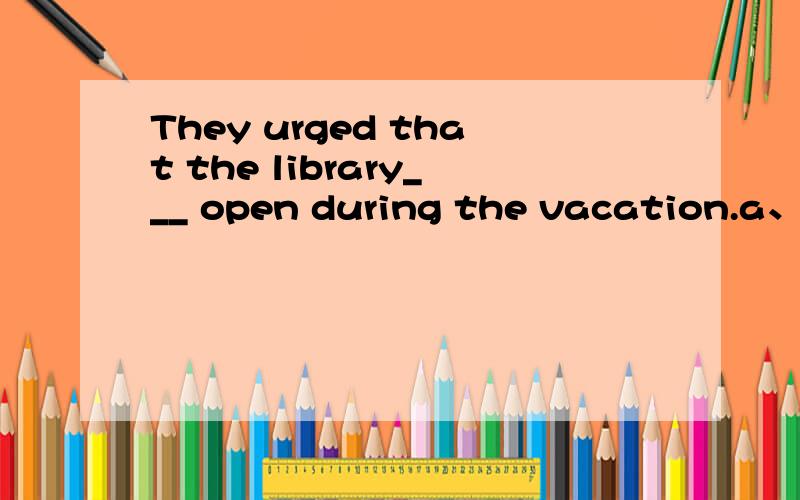 They urged that the library___ open during the vacation.a、must be kept b、 is kept c、 would be kept d、 be kept 我选择D选项,D选项为什么不对呢?老师请答疑,谢谢.We ____ on this project for four hours. Let’s have a rest.选项