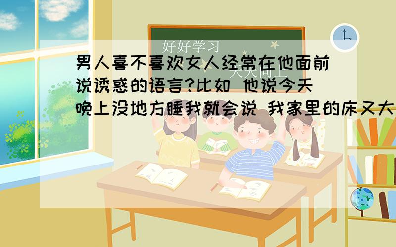 男人喜不喜欢女人经常在他面前说诱惑的语言?比如 他说今天晚上没地方睡我就会说 我家里的床又大又宽倘这样的女人 男人会喜欢么?