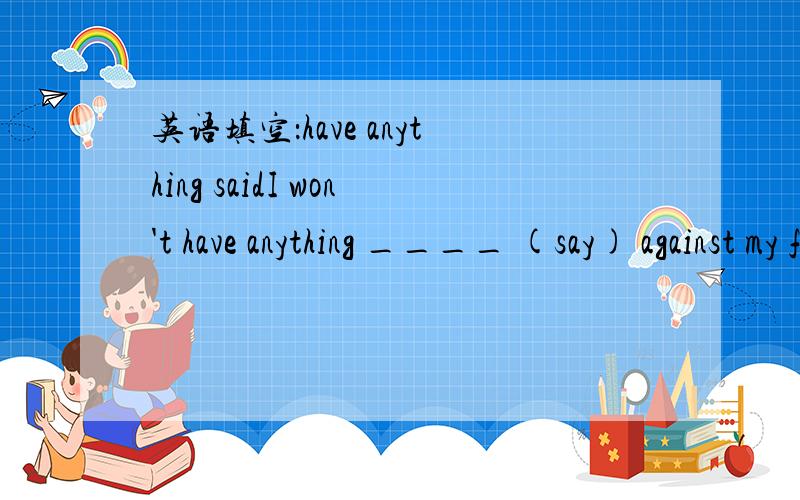 英语填空：have anything saidI won't have anything ____ (say) against my friends.用say的非谓语形式填空问题1：答案是said,为什么?问题2：用said这句话是什么意思?问题3：为什么不能用to say呢?回答请标注一下