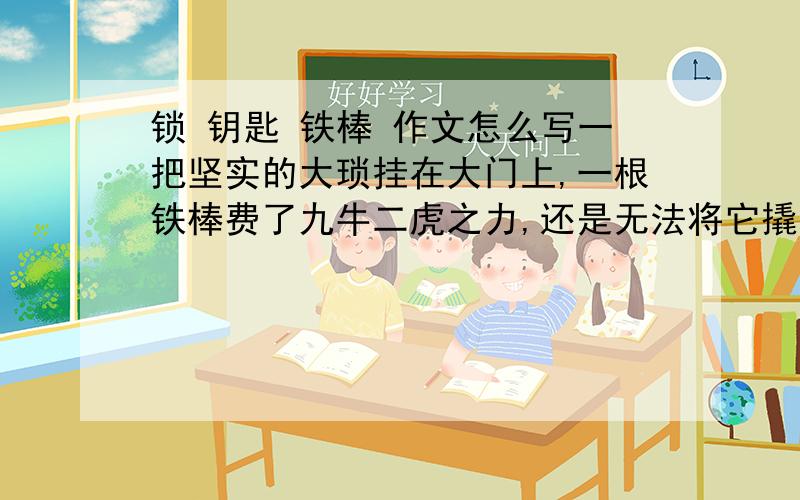 锁 钥匙 铁棒 作文怎么写一把坚实的大琐挂在大门上,一根铁棒费了九牛二虎之力,还是无法将它撬开.这时,钥匙来了,只见它瘦小的身子钻进锁孔,只轻轻一转,大锁就“啪”地一声打开了.铁杆