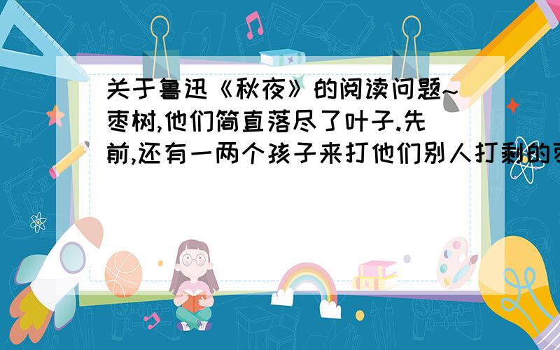 关于鲁迅《秋夜》的阅读问题~枣树,他们简直落尽了叶子.先前,还有一两个孩子来打他们别人打剩的枣子,现在是一个也不剩了,连叶子也落尽了.他知道小粉红花的梦,秋后要有春；他也知道落