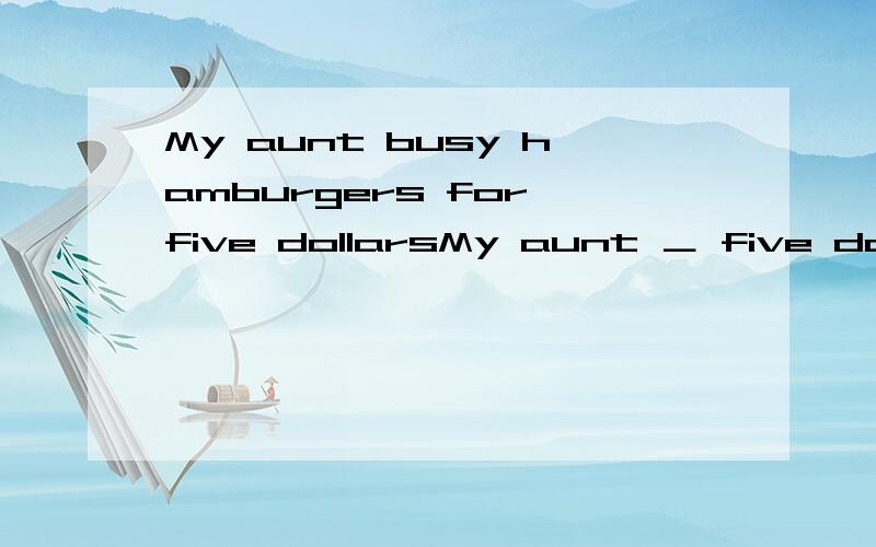 My aunt busy hamburgers for five dollarsMy aunt ＿ five dollars ＿ hamburgers.(同意句)