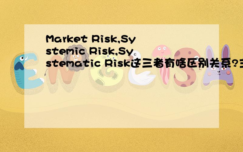Market Risk,Systemic Risk,Systematic Risk这三者有啥区别关系?主要是finance方面的,可以从Securities Investment,Risk Management,Derivatives Market等角度考虑,这三者之间有什么区别,尤其是后两者,还有这三个概念的