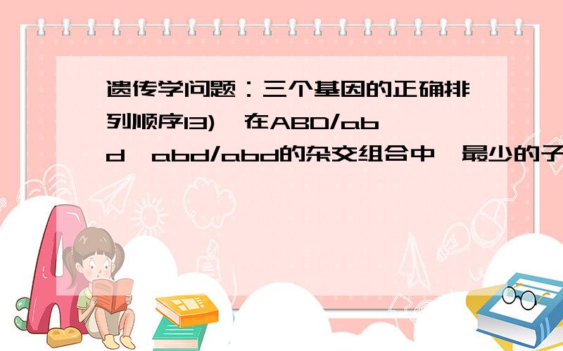 遗传学问题：三个基因的正确排列顺序13)在ABD/abd×abd/abd的杂交组合中,最少的子代基因型是ABd/abd和abD/abd,这三个基因的正确排列顺序为（ ）A、ABD B、ADB C、BAD怎么解的,感激.