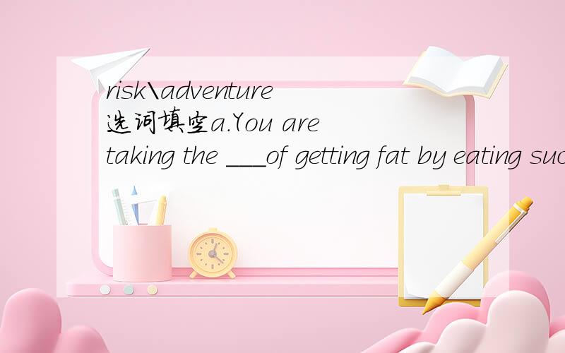 risk\adventure选词填空a.You are taking the ___of getting fat by eating such food containing too much sugar and fat.b.He is a man of ______because he thinks life is full of ________求教 b中第一空如何填