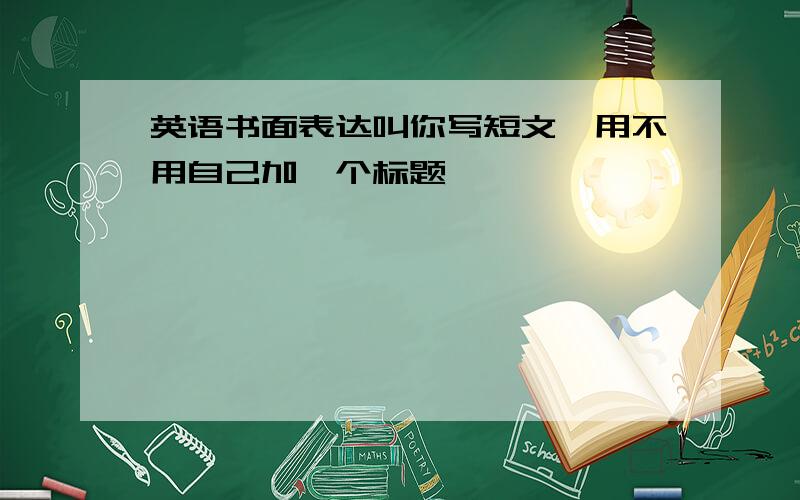 英语书面表达叫你写短文,用不用自己加一个标题