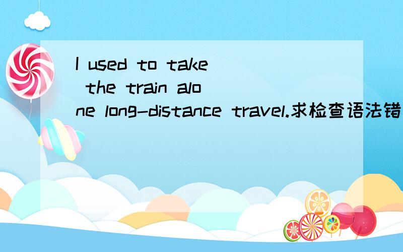 I used to take the train alone long-distance travel.求检查语法错误,不行就整个改句子.急!急!这句话想要表达的意思是：我曾经有一次独自乘火车远途旅行的体验（经验）.