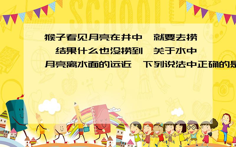 猴子看见月亮在井中,就要去捞,结果什么也没捞到,关于水中月亮离水面的远近,下列说法中正确的是什么,为什么A、月亮就在水的表面上 B、井有多深月亮就有多深 C、和天上月亮到水面的距离