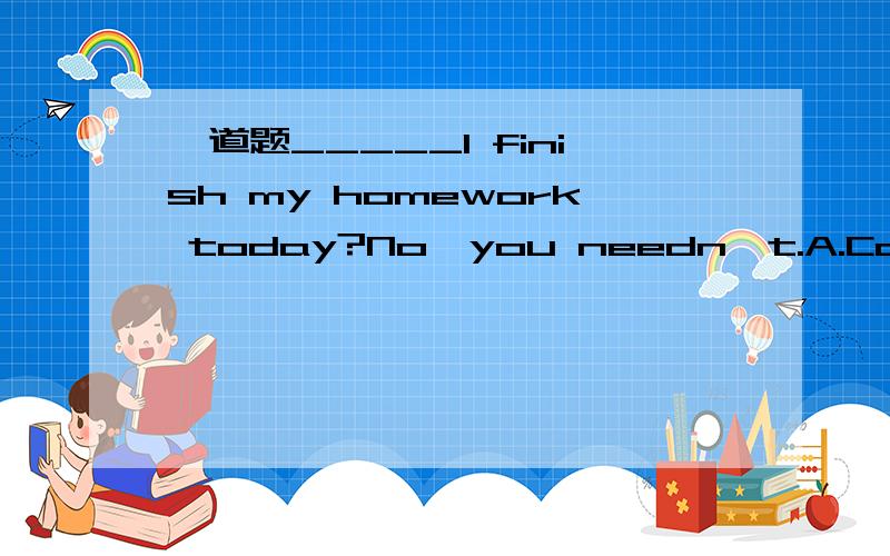 一道题_____I finish my homework today?No,you needn't.A.CanB.MayC.MustD.Need请问选C还是D用need提问又怎么回答