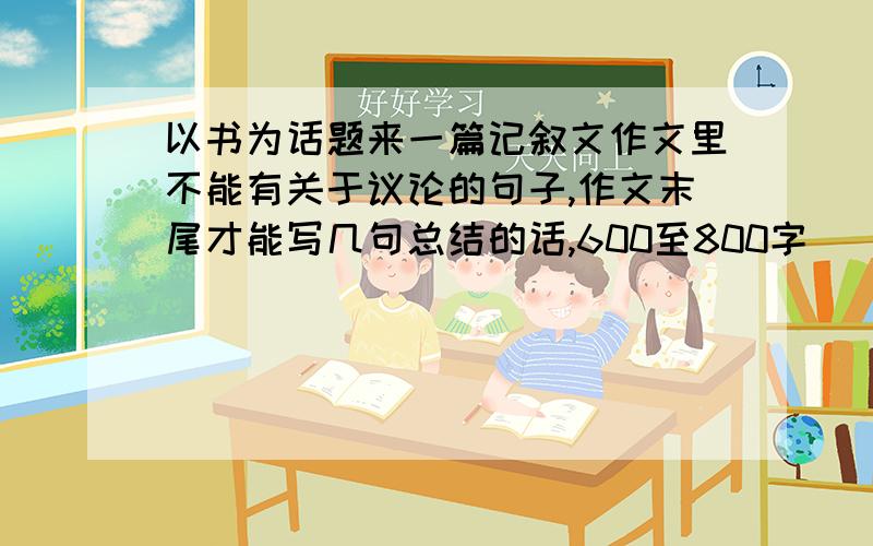 以书为话题来一篇记叙文作文里不能有关于议论的句子,作文末尾才能写几句总结的话,600至800字