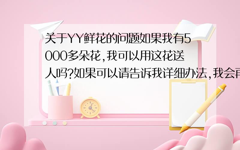 关于YY鲜花的问题如果我有5000多朵花,我可以用这花送人吗?如果可以请告诉我详细办法,我会再加分的.还是必须得在频道里慢慢积累?