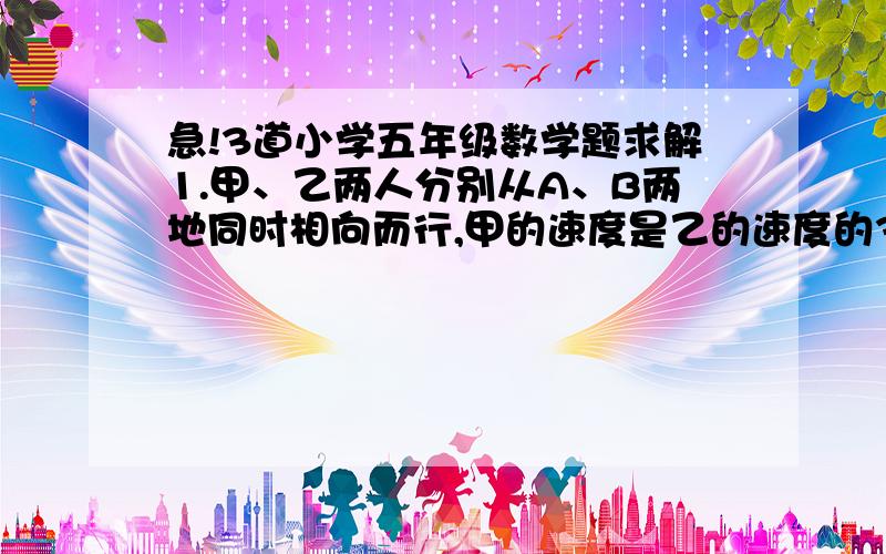 急!3道小学五年级数学题求解1.甲、乙两人分别从A、B两地同时相向而行,甲的速度是乙的速度的3倍,经过60分钟两人相遇.然后,甲的速度减为原速的一半,乙的速度不变,两人各自继续前行.那么,