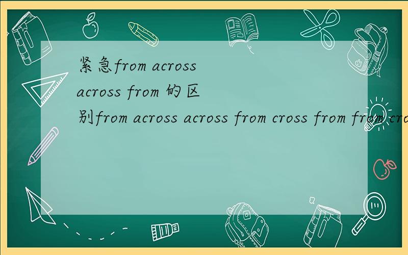 紧急from across across from 的区别from across across from cross from from cross 的区别?紧急the students ____china will take part in english contesta ,from across b.cross from c.across from d.from cross