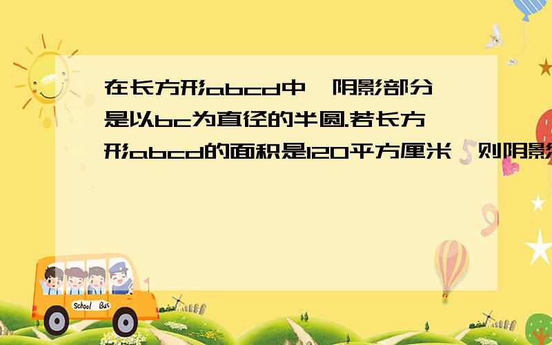 在长方形abcd中,阴影部分是以bc为直径的半圆.若长方形abcd的面积是120平方厘米,则阴影部分是多少立方厘米?那个a和d是长方形上面那条边，b和c是下面那条边。就是：a db c