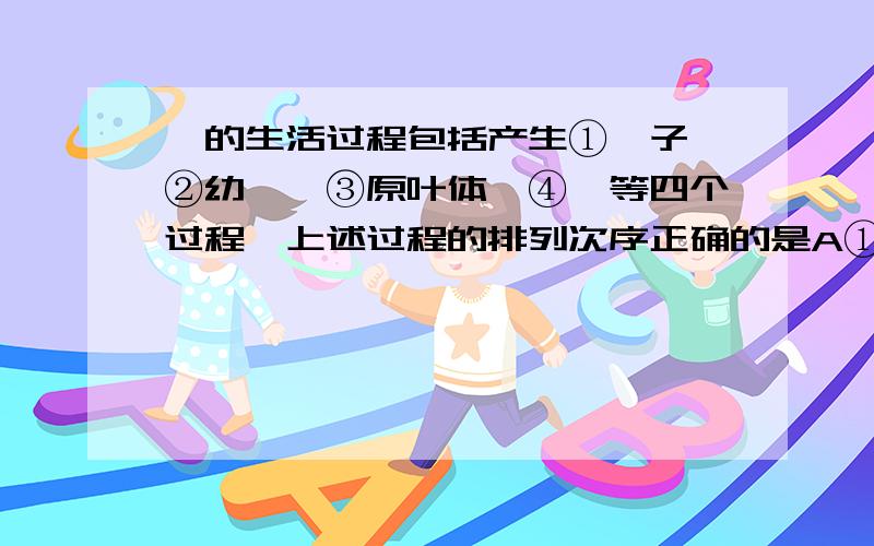 蕨的生活过程包括产生①孢子、②幼蕨、③原叶体、④蕨等四个过程,上述过程的排列次序正确的是A①②③④①B①③②④①C④①③②④D④①②③④哥哥姐姐帮帮我.会的帮忙解释解释Why?