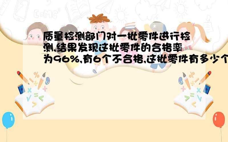 质量检测部门对一批零件进行检测,结果发现这批零件的合格率为96%,有6个不合格,这批零件有多少个?