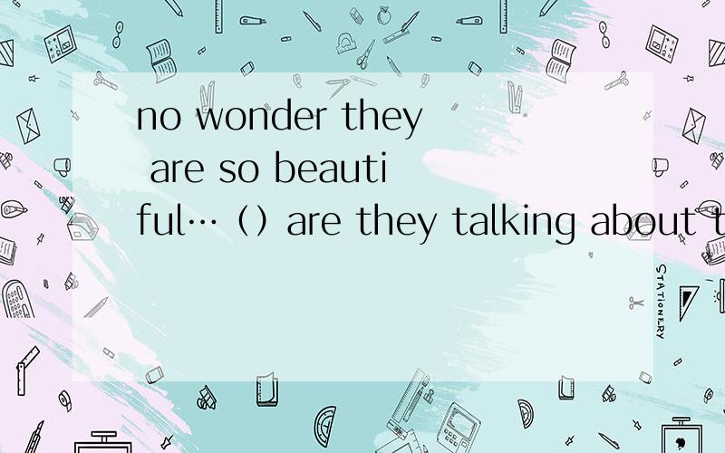 no wonder they are so beautiful…（）are they talking about there括号里填什么