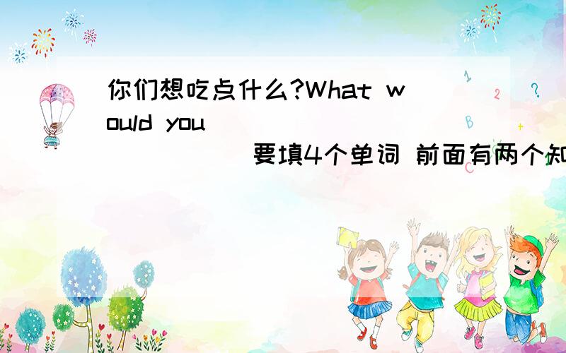 你们想吃点什么?What would you () () () () 要填4个单词 前面有两个知识点 begin with和start with