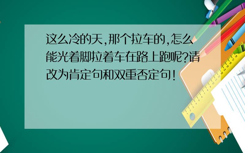 这么冷的天,那个拉车的,怎么能光着脚拉着车在路上跑呢?请改为肯定句和双重否定句!