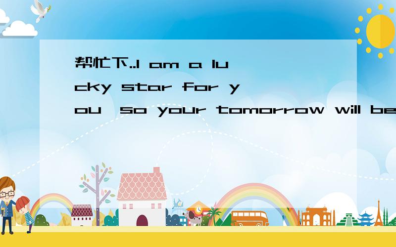 帮忙下..I am a lucky star for you,so your tomorrow will be better if i am here 我女朋友说的 什么意请各位英语好的人翻译下啊 没分了不好意思I am a lucky star for you,so your tomorrow will be better if i am here 我女朋