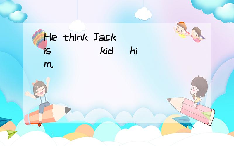 He think Jack is ___(kid) him.