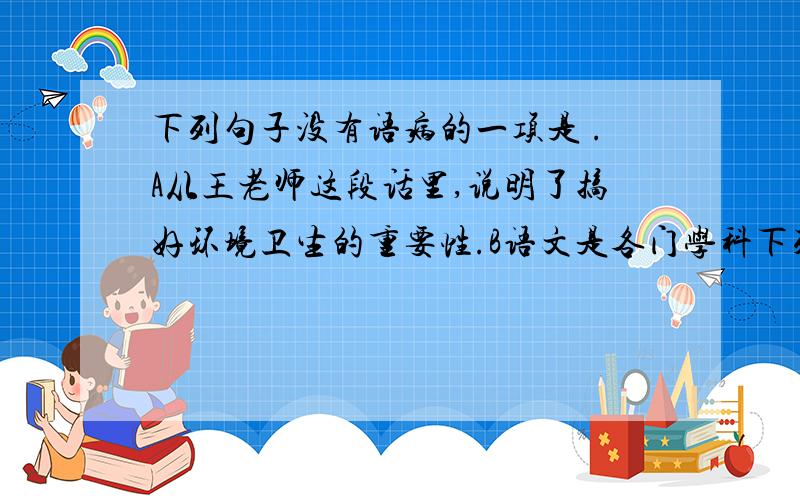 下列句子没有语病的一项是 .A从王老师这段话里,说明了搞好环境卫生的重要性.B语文是各门学科下列句子没有语病的一项是 .A从王老师这段话里,说明了搞好环境卫生的重要性.B语文是各门学