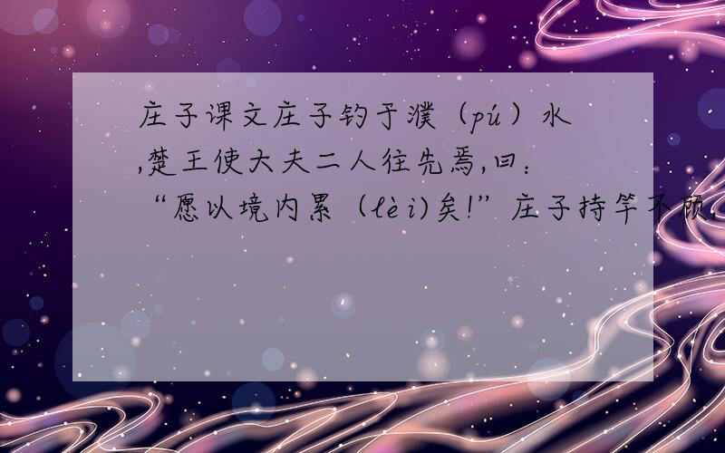 庄子课文庄子钓于濮（pú）水,楚王使大夫二人往先焉,曰：“愿以境内累（lèi)矣!”庄子持竿不顾,曰：“吾闻楚有神龟,死已三千岁矣,王以巾笥(sì）而藏之庙堂之上.此龟者,宁其死为留骨而