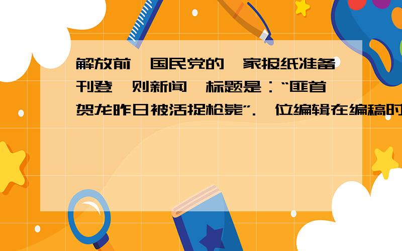 解放前,国民党的一家报纸准备刊登一则新闻,标题是：“匪首贺龙昨日被活捉枪毙”.一位编辑在编稿时,有意在“被”前面加了个“又”字便成了“匪首贺龙昨日又被活捉枪毙”.请问这一改