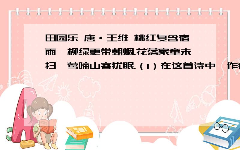 田园乐 唐·王维 桃红复含宿雨,柳绿更带朝烟.花落家童未扫,莺啼山客犹眠.（1）在这首诗中,作者通过哪几个景物捕捉住春天的特征?（2）“莺啼山客犹眠”写出了怎样一种意境?