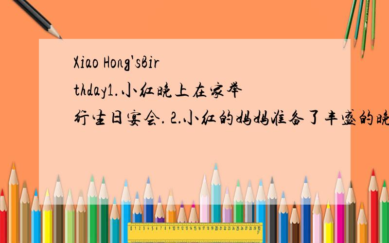 Xiao Hong'sBirthday1.小红晚上在家举行生日宴会． 2．小红的妈妈准备了丰盛的晚餐3小红的好友阿芳和阿丽送给她一本书和一张CD小红非常高兴