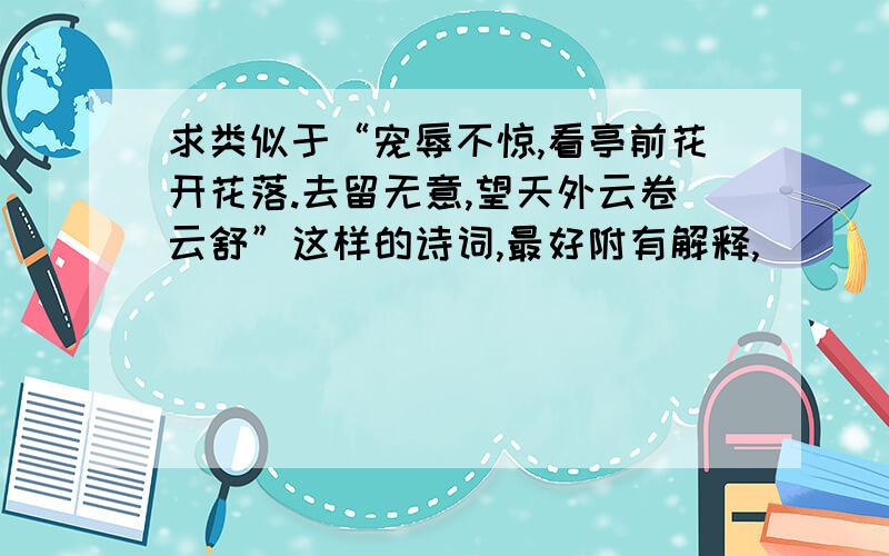 求类似于“宠辱不惊,看亭前花开花落.去留无意,望天外云卷云舒”这样的诗词,最好附有解释,