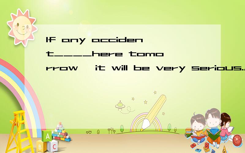 If any accident____here tomorrow ,it will be very serious.A happens B will be happened C will happen D is happened选哪个,为什么?