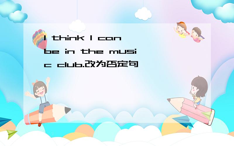 I think I can be in the music club.改为否定句