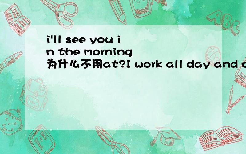 i'll see you in the morning 为什么不用at?I work all day and often get home late at night.里面为什么要用at...还有we arrived at the village late at night.we left early in the morning.为什么前面用at 后面用in。