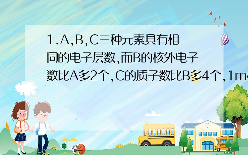 1.A,B,C三种元素具有相同的电子层数,而B的核外电子数比A多2个,C的质子数比B多4个,1molA+酸=1g氢气,A变成有具有与Ne原子相同的电子层的结构,求:A,B,C 各是什么物质?