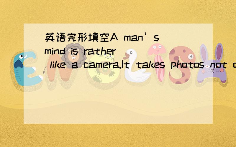 英语完形填空A man’s mind is rather like a camera.It takes photos not only of what we see,but of what we feel,hear,smell and taste.when we take a real photo with a camera,we have much to do before the photo is finished and ready to show it to